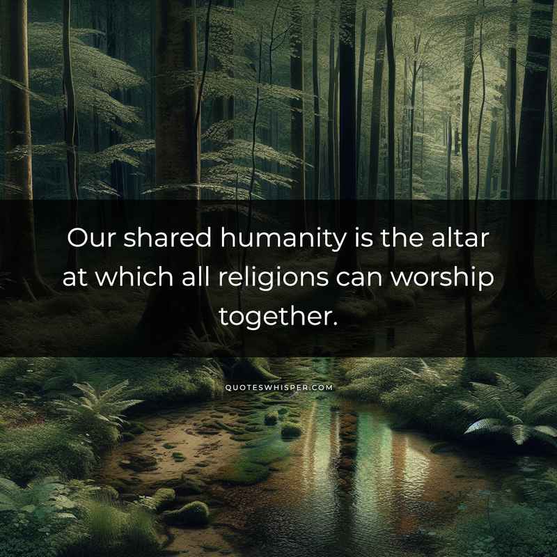 Our shared humanity is the altar at which all religions can worship together.