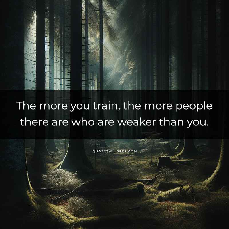 The more you train, the more people there are who are weaker than you.