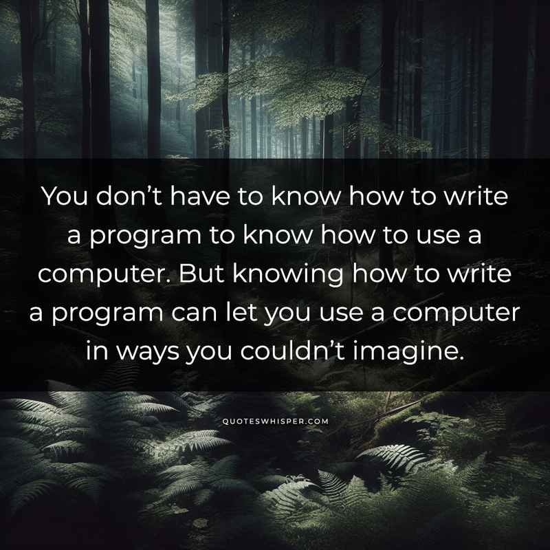 You don’t have to know how to write a program to know how to use a computer. But knowing how to write a program can let you use a computer in ways you couldn’t imagine.