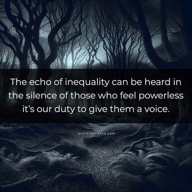 The echo of inequality can be heard in the silence of those who feel powerless it’s our duty to give them a voice.