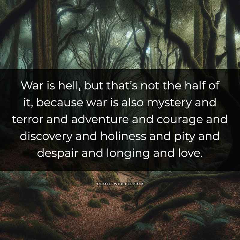 War is hell, but that’s not the half of it, because war is also mystery and terror and adventure and courage and discovery and holiness and pity and despair and longing and love.