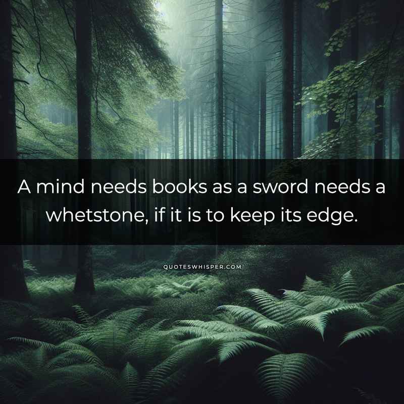 A mind needs books as a sword needs a whetstone, if it is to keep its edge.