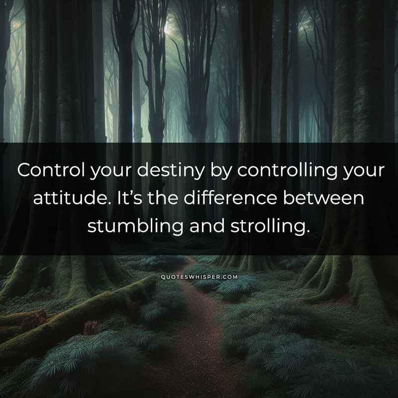 Control your destiny by controlling your attitude. It’s the difference between stumbling and strolling.