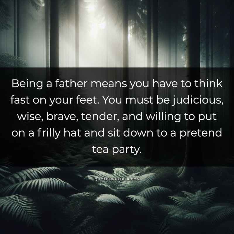 Being a father means you have to think fast on your feet. You must be judicious, wise, brave, tender, and willing to put on a frilly hat and sit down to a pretend tea party.