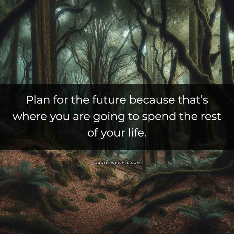 Plan for the future because that’s where you are going to spend the rest of your life.