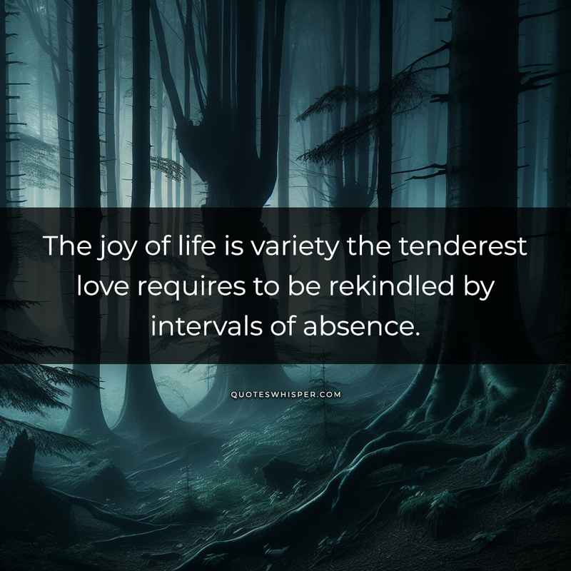 The joy of life is variety the tenderest love requires to be rekindled by intervals of absence.