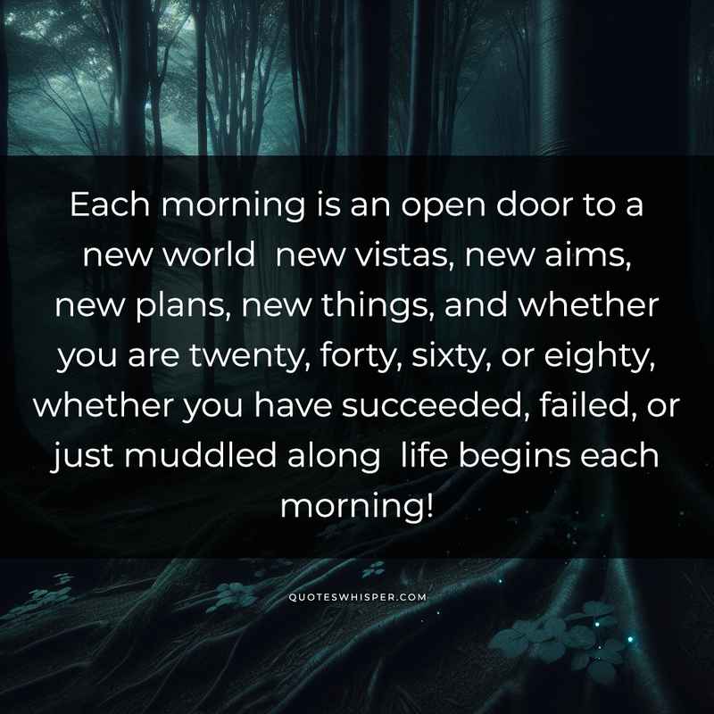 Each morning is an open door to a new world new vistas, new aims, new plans, new things, and whether you are twenty, forty, sixty, or eighty, whether you have succeeded, failed, or just muddled along life begins each morning!