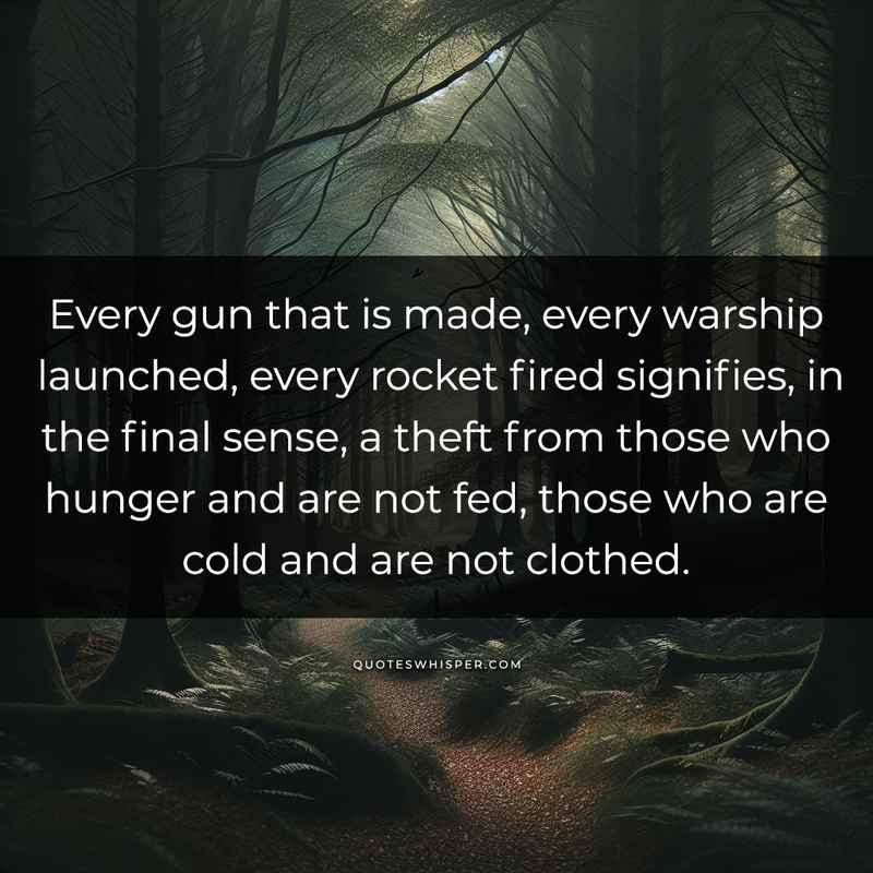 Every gun that is made, every warship launched, every rocket fired signifies, in the final sense, a theft from those who hunger and are not fed, those who are cold and are not clothed.