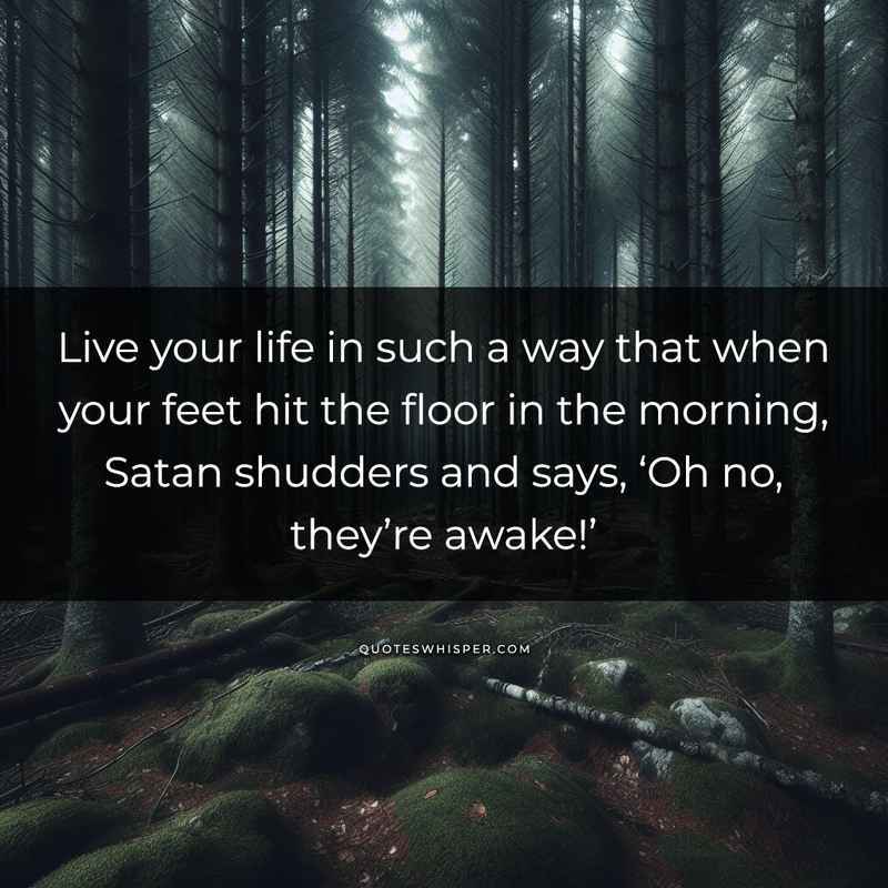 Live your life in such a way that when your feet hit the floor in the morning, Satan shudders and says, ‘Oh no, they’re awake!’
