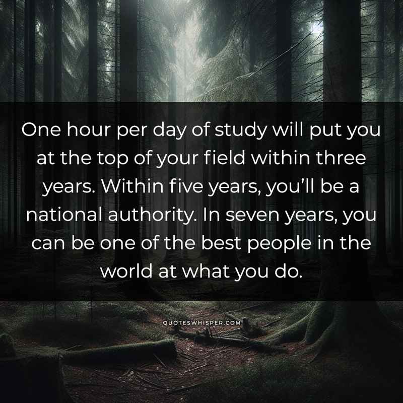 One hour per day of study will put you at the top of your field within three years. Within five years, you’ll be a national authority. In seven years, you can be one of the best people in the world at what you do.