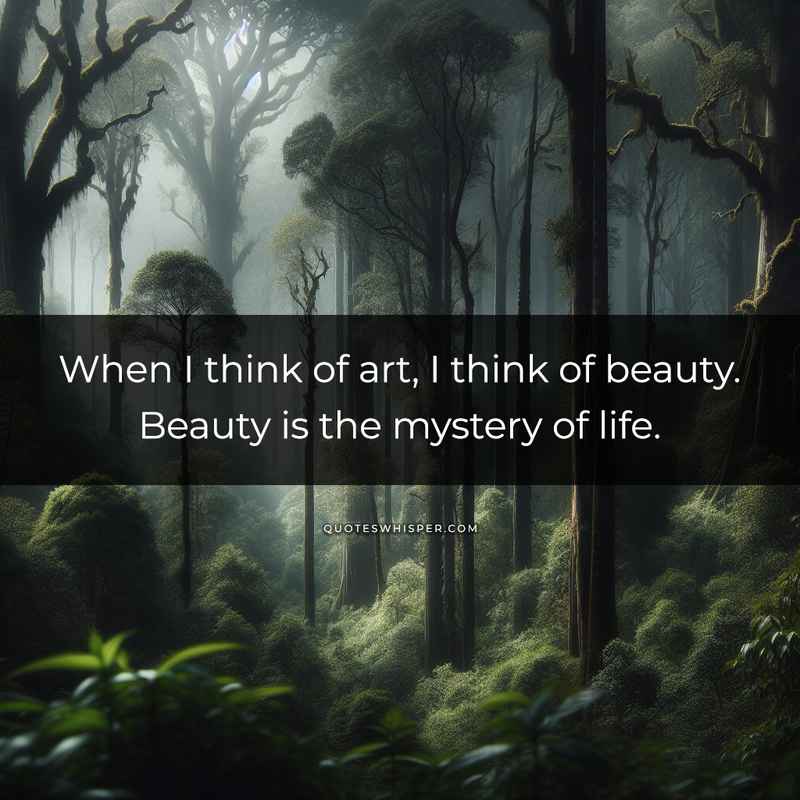 When I think of art, I think of beauty. Beauty is the mystery of life.