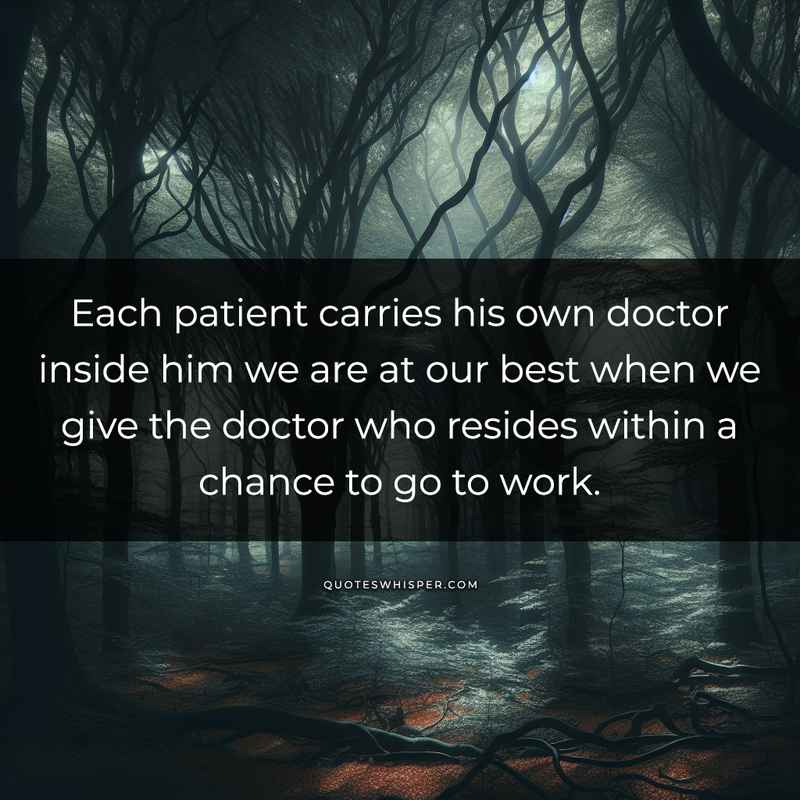 Each patient carries his own doctor inside him we are at our best when we give the doctor who resides within a chance to go to work.