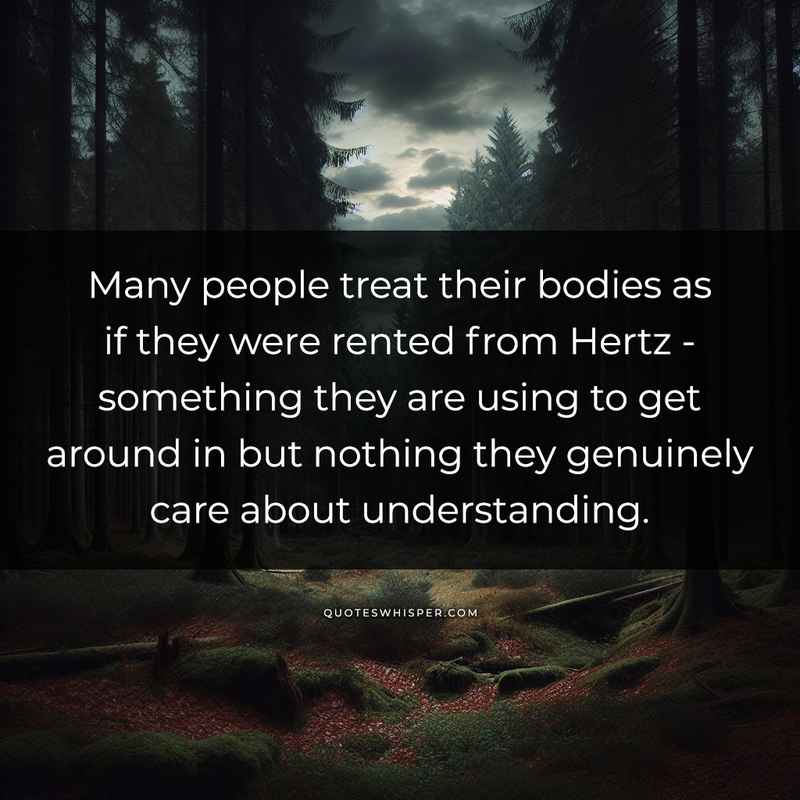 Many people treat their bodies as if they were rented from Hertz - something they are using to get around in but nothing they genuinely care about understanding.