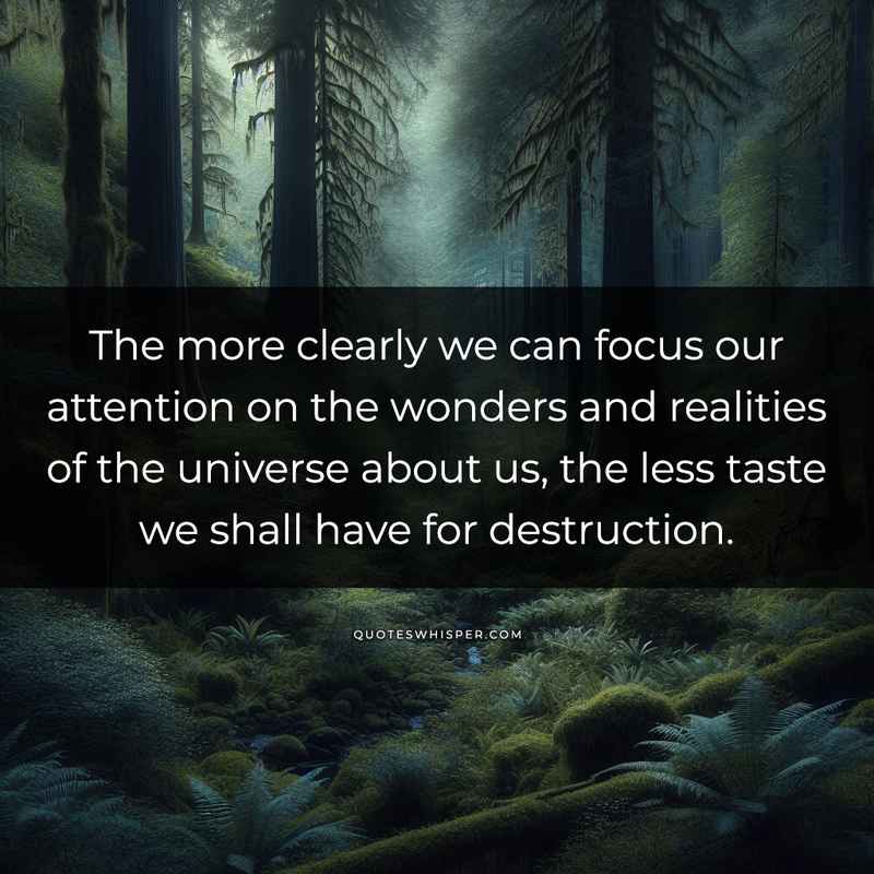 The more clearly we can focus our attention on the wonders and realities of the universe about us, the less taste we shall have for destruction.