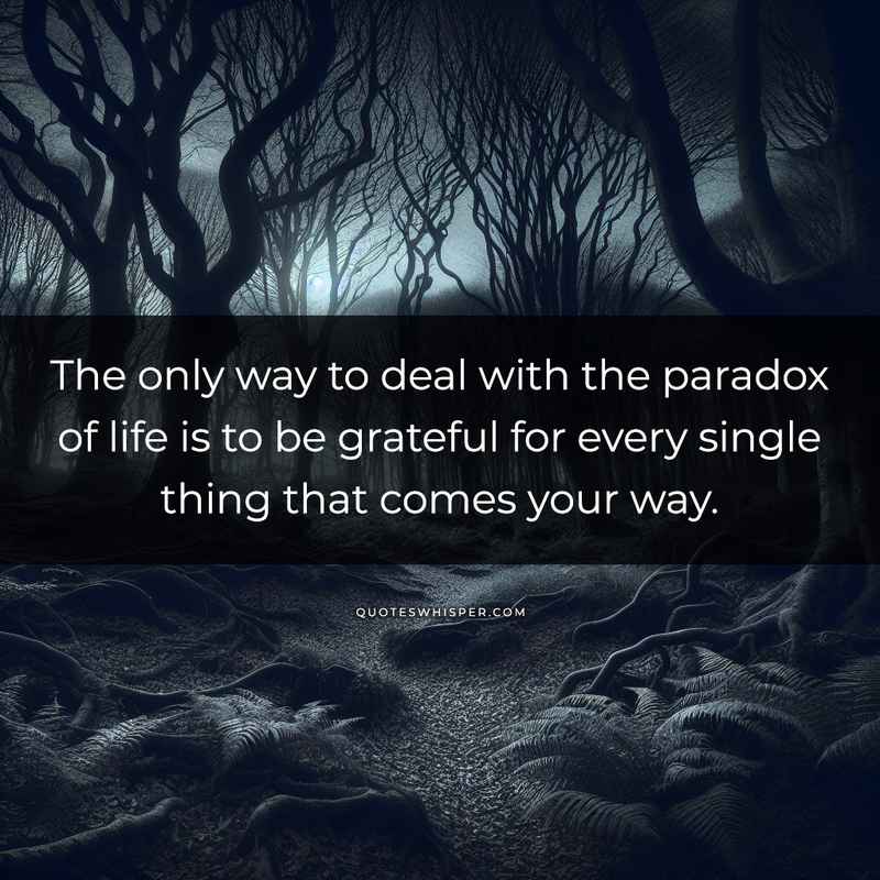 The only way to deal with the paradox of life is to be grateful for every single thing that comes your way.