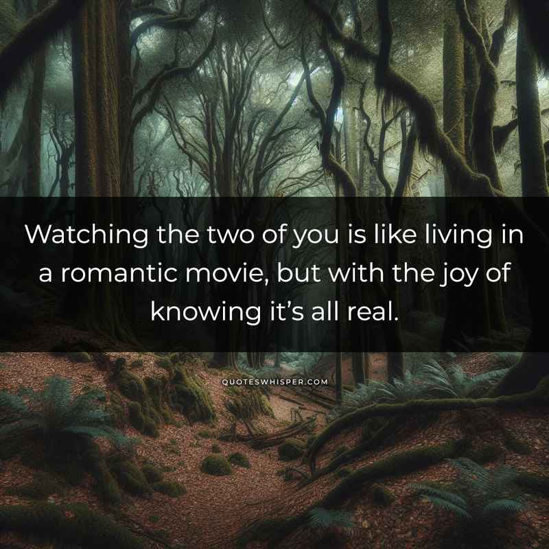 Watching the two of you is like living in a romantic movie, but with the joy of knowing it’s all real.