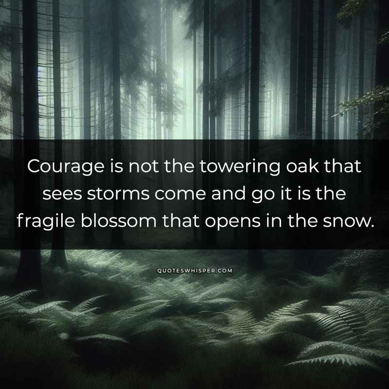 Courage is not the towering oak that sees storms come and go it is the fragile blossom that opens in the snow.