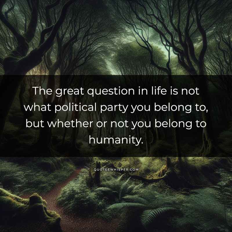 The great question in life is not what political party you belong to, but whether or not you belong to humanity.