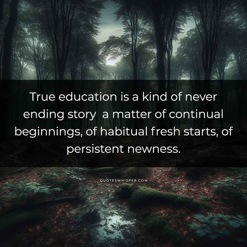 True education is a kind of never ending story a matter of continual beginnings, of habitual fresh starts, of persistent newness.