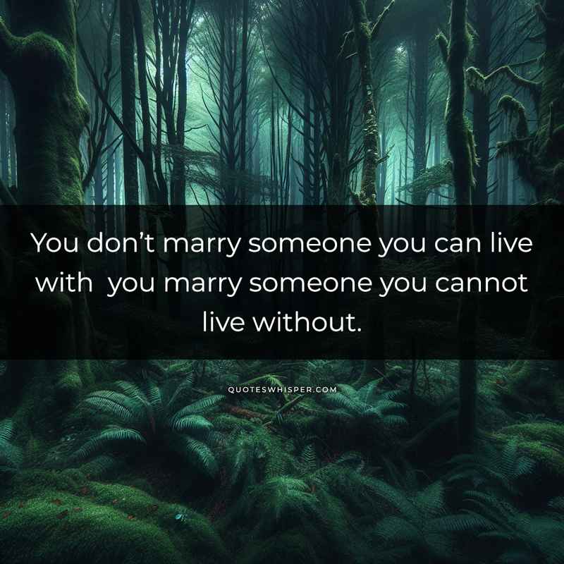 You don’t marry someone you can live with you marry someone you cannot live without.