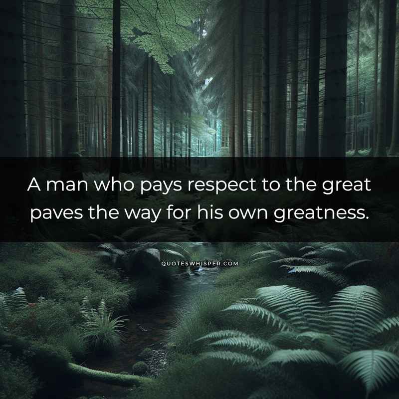 A man who pays respect to the great paves the way for his own greatness.