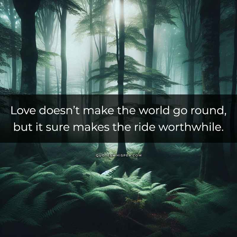 Love doesn’t make the world go round, but it sure makes the ride worthwhile.