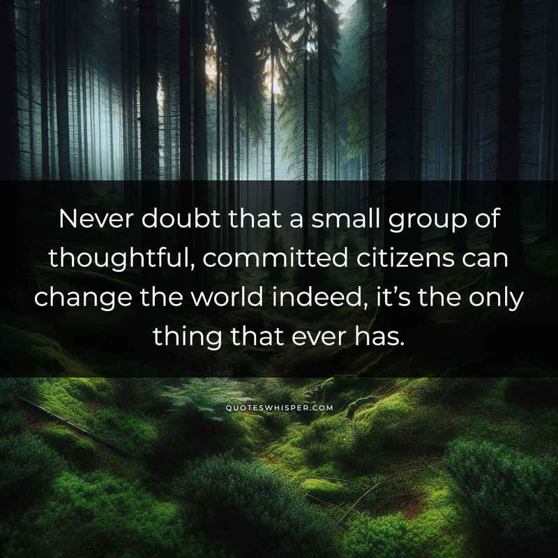 Never doubt that a small group of thoughtful, committed citizens can change the world indeed, it’s the only thing that ever has.