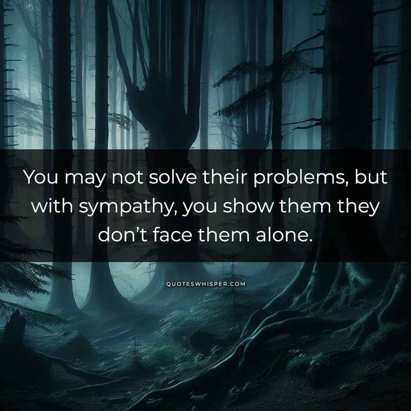 You may not solve their problems, but with sympathy, you show them they don’t face them alone.