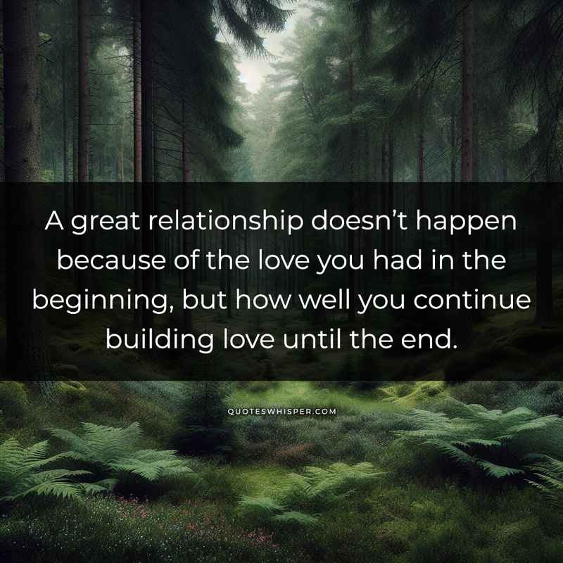 A great relationship doesn’t happen because of the love you had in the beginning, but how well you continue building love until the end.