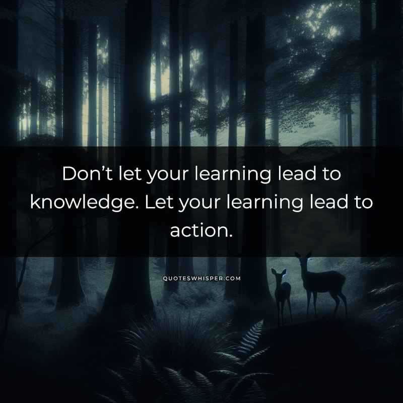 Don’t let your learning lead to knowledge. Let your learning lead to action.