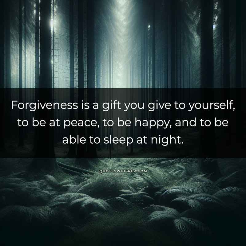 Forgiveness is a gift you give to yourself, to be at peace, to be happy, and to be able to sleep at night.