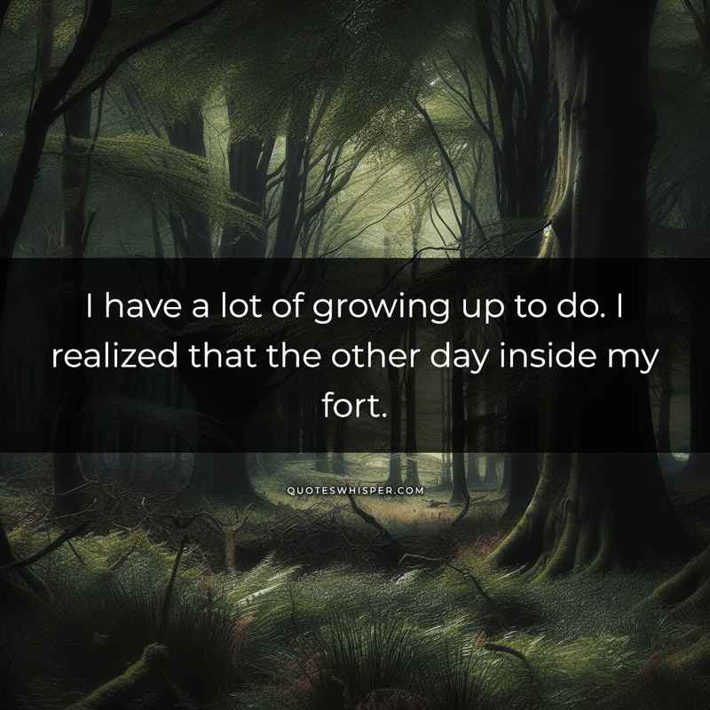 I have a lot of growing up to do. I realized that the other day inside my fort.