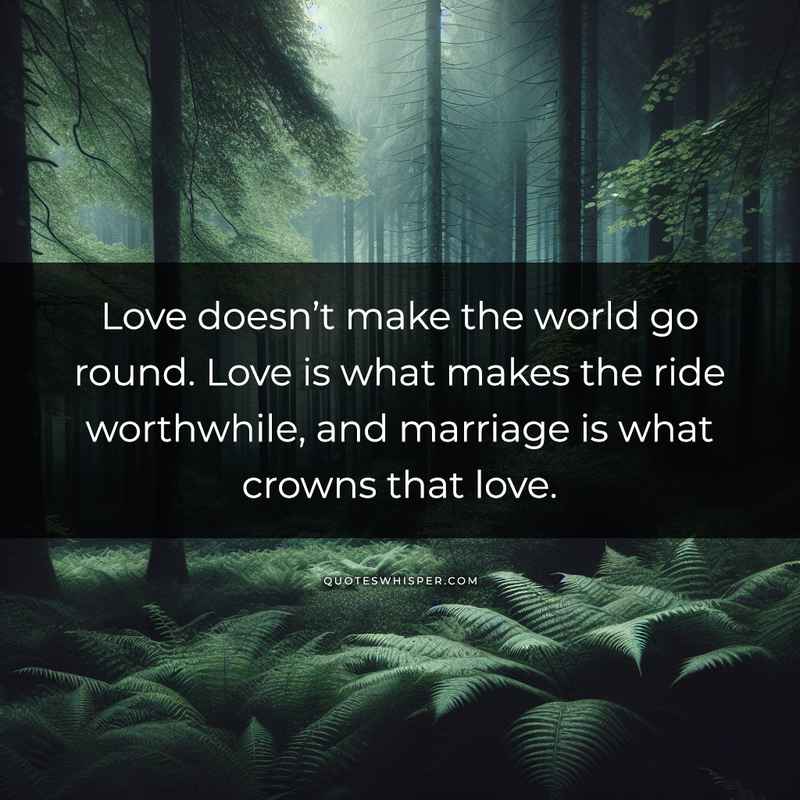Love doesn’t make the world go round. Love is what makes the ride worthwhile, and marriage is what crowns that love.