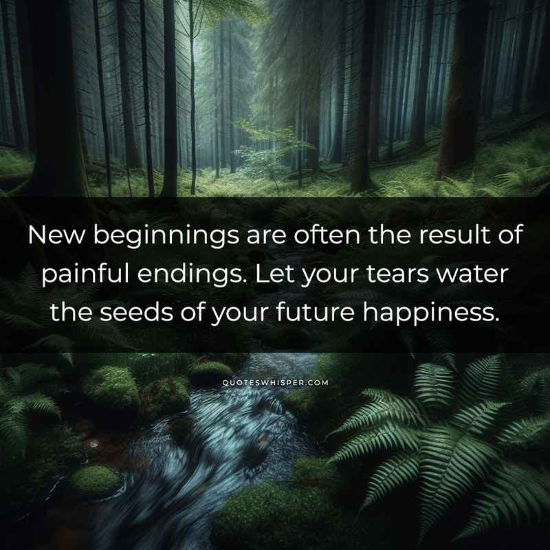 New beginnings are often the result of painful endings. Let your tears water the seeds of your future happiness.