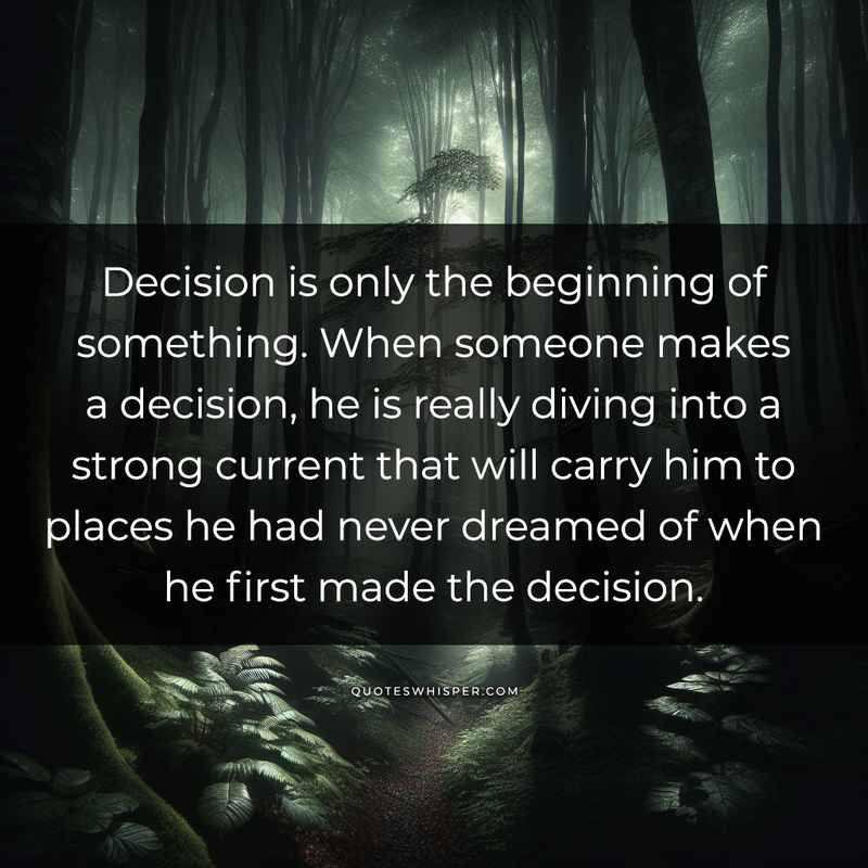 Decision is only the beginning of something. When someone makes a decision, he is really diving into a strong current that will carry him to places he had never dreamed of when he first made the decision.