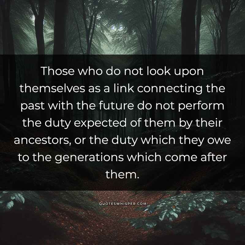 Those who do not look upon themselves as a link connecting the past with the future do not perform the duty expected of them by their ancestors, or the duty which they owe to the generations which come after them.