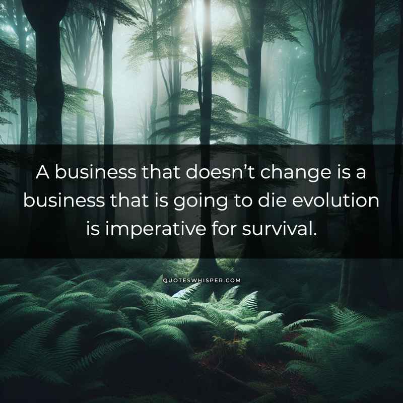 A business that doesn’t change is a business that is going to die evolution is imperative for survival.