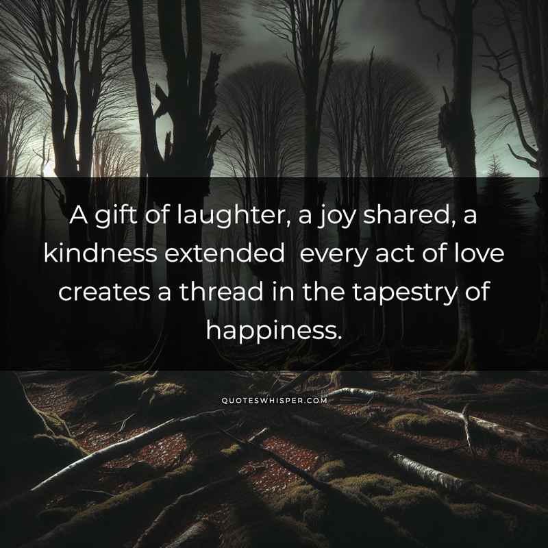 A gift of laughter, a joy shared, a kindness extended every act of love creates a thread in the tapestry of happiness.