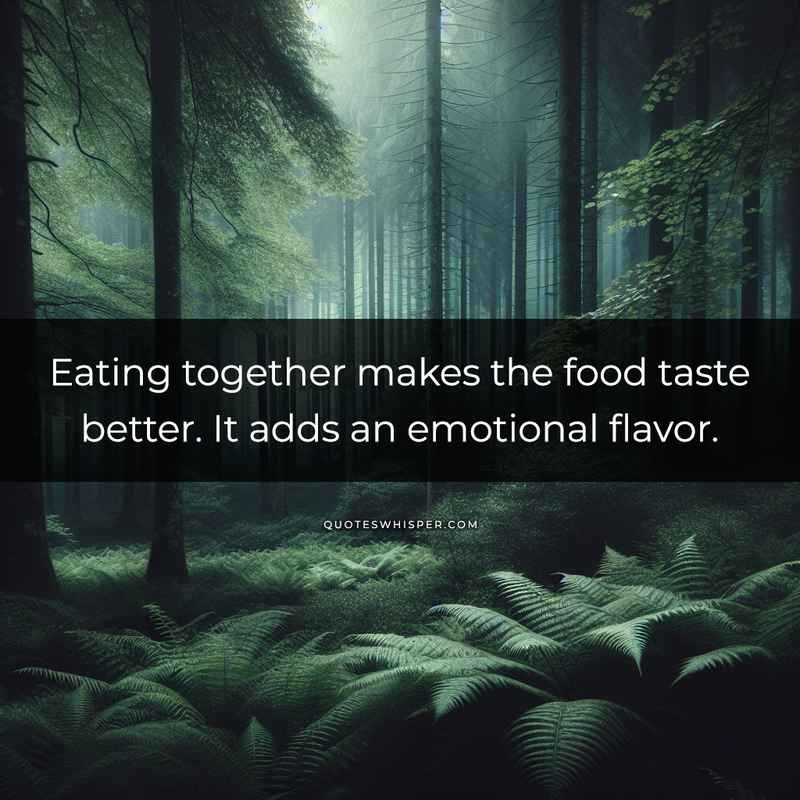 Eating together makes the food taste better. It adds an emotional flavor.