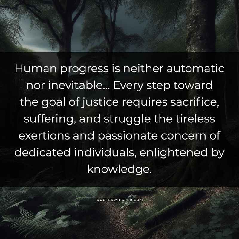 Human progress is neither automatic nor inevitable... Every step toward the goal of justice requires sacrifice, suffering, and struggle the tireless exertions and passionate concern of dedicated individuals, enlightened by knowledge.