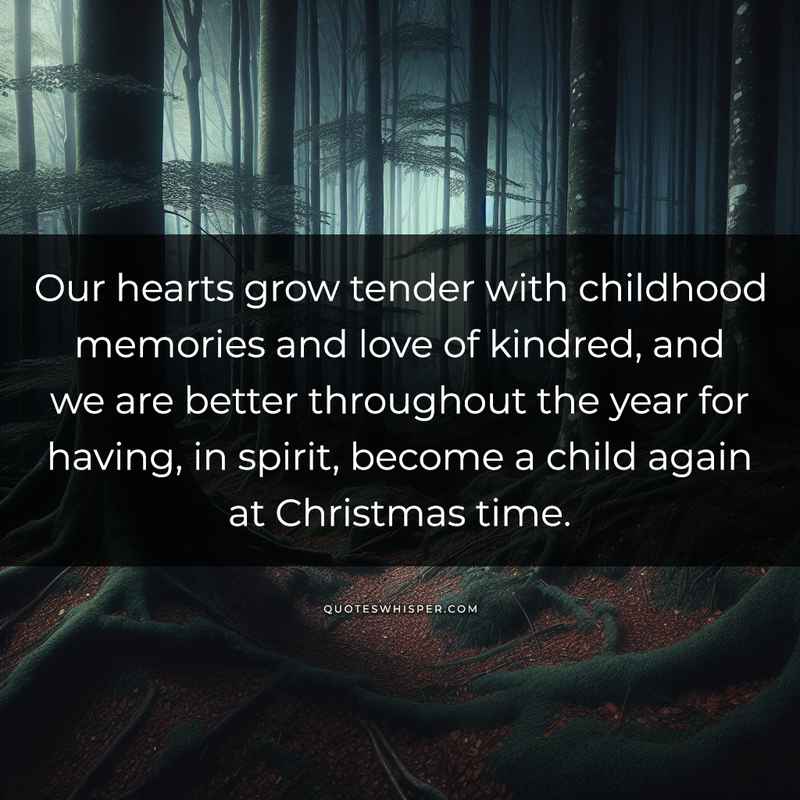Our hearts grow tender with childhood memories and love of kindred, and we are better throughout the year for having, in spirit, become a child again at Christmas time.