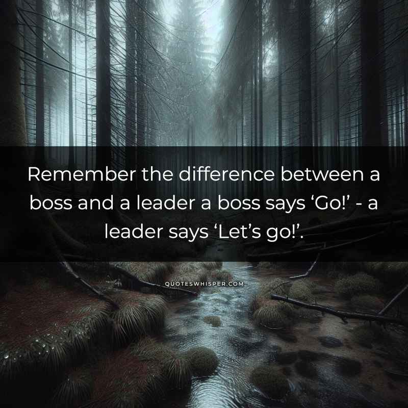 Remember the difference between a boss and a leader a boss says ‘Go!’ - a leader says ‘Let’s go!’.
