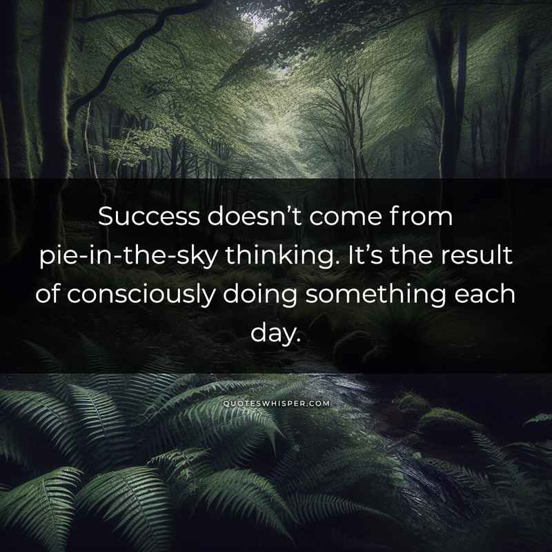 Success doesn’t come from pie-in-the-sky thinking. It’s the result of consciously doing something each day.
