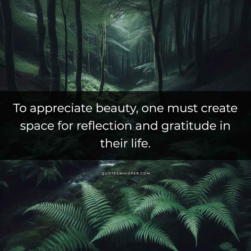 To appreciate beauty, one must create space for reflection and gratitude in their life.