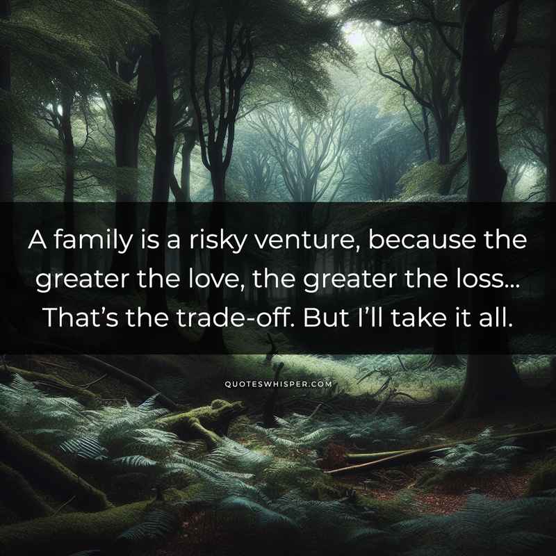 A family is a risky venture, because the greater the love, the greater the loss... That’s the trade-off. But I’ll take it all.