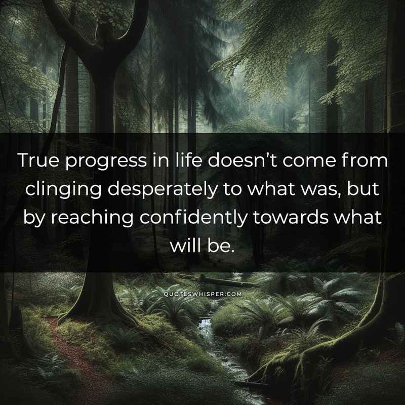 True progress in life doesn’t come from clinging desperately to what was, but by reaching confidently towards what will be.