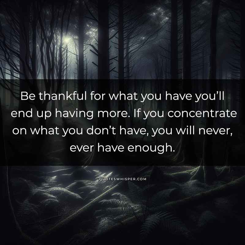 Be thankful for what you have you’ll end up having more. If you concentrate on what you don’t have, you will never, ever have enough.