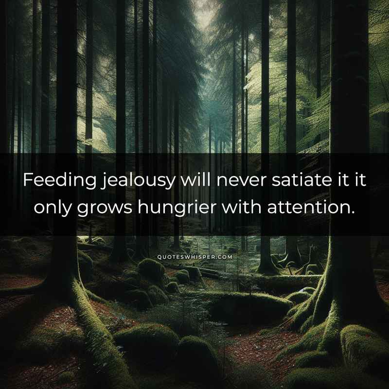 Feeding jealousy will never satiate it it only grows hungrier with attention.