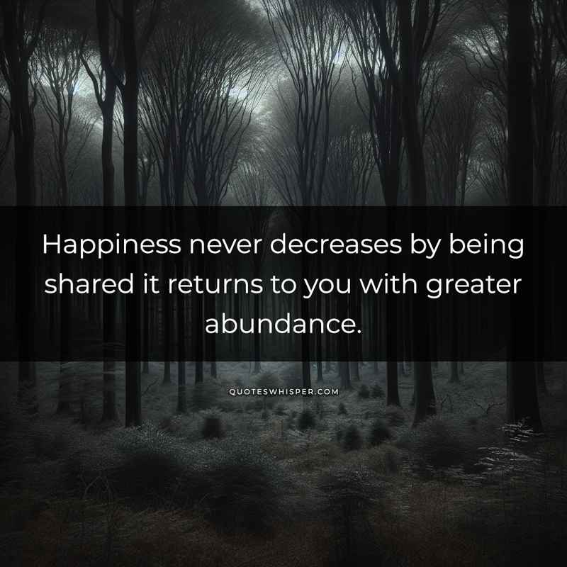 Happiness never decreases by being shared it returns to you with greater abundance.