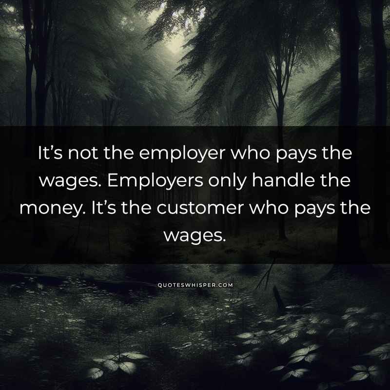 It’s not the employer who pays the wages. Employers only handle the money. It’s the customer who pays the wages.